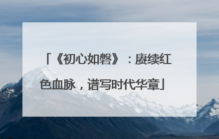 《初心如磐》：赓续红色血脉，谱写时代华章