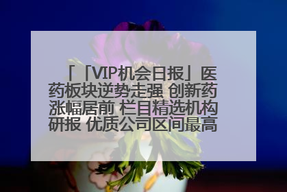 「VIP机会日报」医药板块逆势走强 创新药涨幅居前 栏目精选机构研报 优质公司区间最高涨34.9%