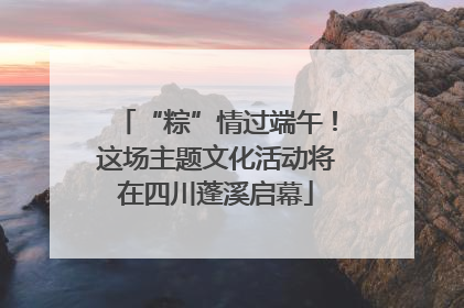 “粽”情过端午！这场主题文化活动将在四川蓬溪启幕