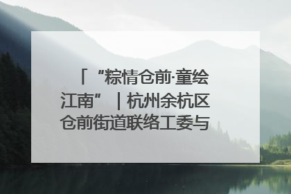 “粽情仓前·童绘江南”｜杭州余杭区仓前街道联络工委与辖区群众共度佳节