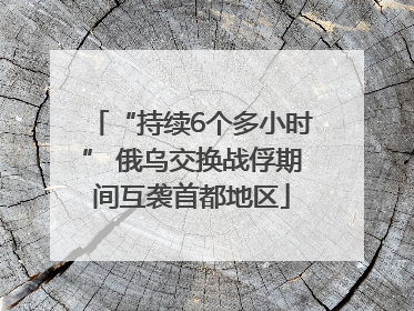 “持续6个多小时” 俄乌交换战俘期间互袭首都地区
