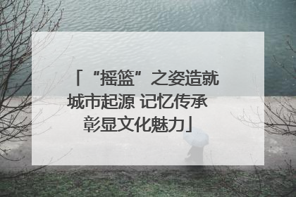 “摇篮”之姿造就城市起源 记忆传承彰显文化魅力