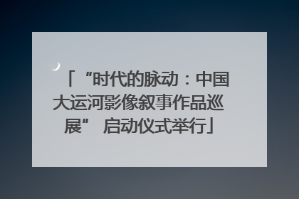 “时代的脉动：中国大运河影像叙事作品巡展” 启动仪式举行