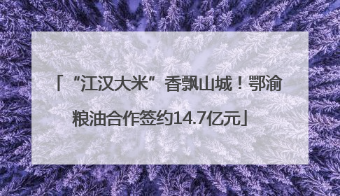 “江汉大米”香飘山城！鄂渝粮油合作签约14.7亿元