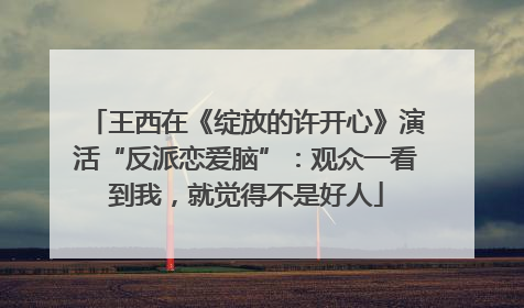 王西在《绽放的许开心》演活“反派恋爱脑”：观众一看到我，就觉得不是好人