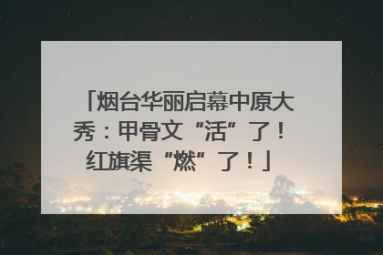 烟台华丽启幕中原大秀：甲骨文“活”了！红旗渠“燃”了！