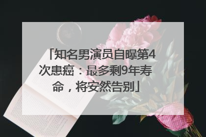 知名男演员自曝第4次患癌：最多剩9年寿命，将安然告别