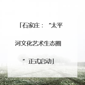 石家庄：“太平河文化艺术生态圈”正式启动