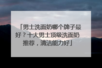 男士洗面奶哪个牌子最好？十大男士顶级洗面奶推荐，清洁能力好