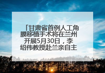 甘肃省首例人工角膜移植手术将在兰州开展5月30日，李绍伟教授赴兰亲自主刀，开启角膜盲患者复明新纪元