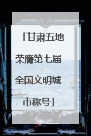 甘肃五地荣膺第七届全国文明城市称号