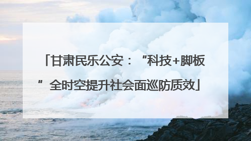 甘肃民乐公安：“科技+脚板”全时空提升社会面巡防质效