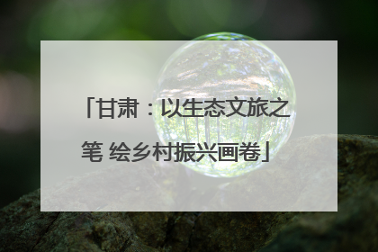 甘肃：以生态文旅之笔 绘乡村振兴画卷