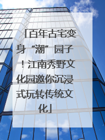 百年古宅变身“潮”园子！江南秀野文化园邀你沉浸式玩转传统文化