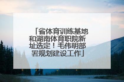 省体育训练基地和湖南体育职院新址选定！毛伟明部署规划建设工作