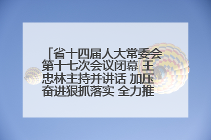 省十四届人大常委会第十七次会议闭幕 王忠林主持并讲话 加压奋进狠抓落实 全力推动支点建设成势见效