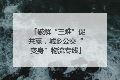 破解“三难”促共赢，城乡公交“变身”物流专线