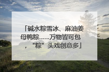 碱水粽雪冰、麻油姜母鸭粽……万物皆可包，“粽”头戏创意多