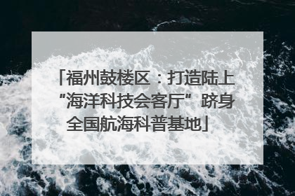 福州鼓楼区：打造陆上“海洋科技会客厅”跻身全国航海科普基地