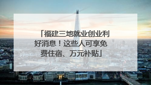 福建三地就业创业利好消息！这些人可享免费住宿、万元补贴