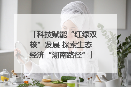 科技赋能“红绿双核”发展 探索生态经济“湖南路径”