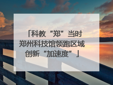 科教“郑”当时 郑州科技馆领跑区域创新“加速度”