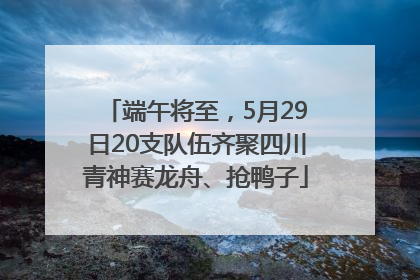 端午将至，5月29日20支队伍齐聚四川青神赛龙舟、抢鸭子