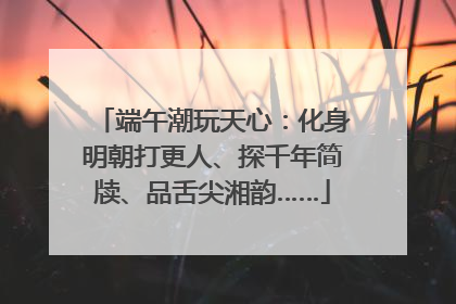 端午潮玩天心：化身明朝打更人、探千年简牍、品舌尖湘韵……