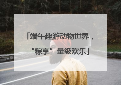 端午趣游动物世界，“粽享”量级欢乐