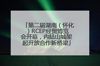 第二届湖南（怀化）RCEP经贸博览会开幕，内陆山城架起开放合作新桥梁