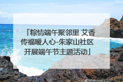 粽情端午聚邻里 艾香传福暖人心-朱家山社区开展端午节主题活动