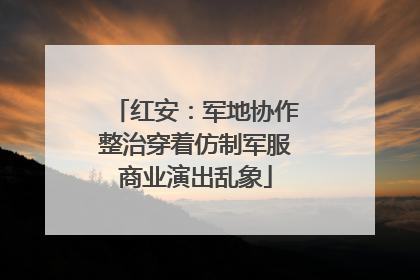 红安：军地协作整治穿着仿制军服商业演出乱象