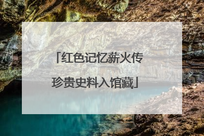 红色记忆薪火传 珍贵史料入馆藏