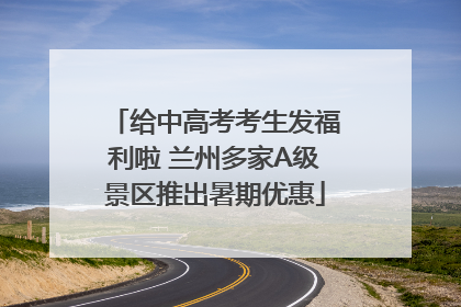 给中高考考生发福利啦 兰州多家A级景区推出暑期优惠