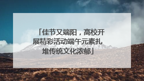 佳节又端阳，高校开展精彩活动端午元素扎堆传统文化浓郁