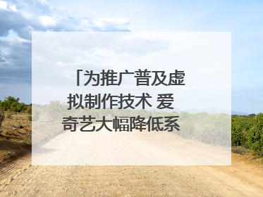 为推广普及虚拟制作技术 爱奇艺大幅降低系统使用价格