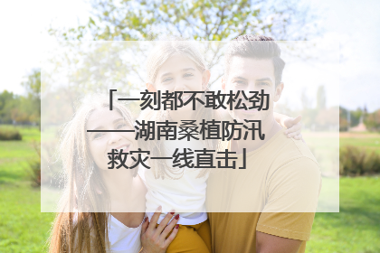 一刻都不敢松劲——湖南桑植防汛救灾一线直击