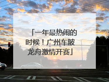 一年最热闹的时候！广州车陂龙舟激情开赛