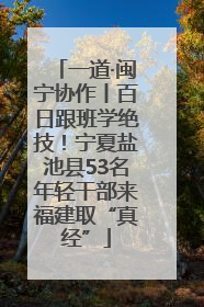 一道·闽宁协作丨百日跟班学绝技！宁夏盐池县53名年轻干部来福建取“真经”