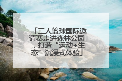 三人篮球国际邀请赛走进森林公园，打造“运动+生态”沉浸式体验