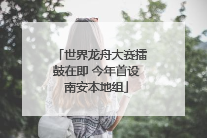 世界龙舟大赛擂鼓在即 今年首设南安本地组