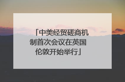 中美经贸磋商机制首次会议在英国伦敦开始举行