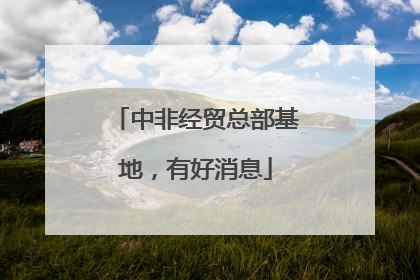 中非经贸总部基地，有好消息