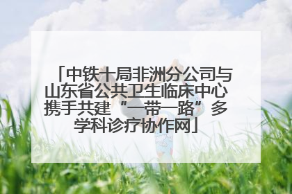 中铁十局非洲分公司与山东省公共卫生临床中心携手共建“一带一路”多学科诊疗协作网