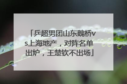乒超男团山东魏桥vs上海地产，对阵名单出炉，王楚钦不出场
