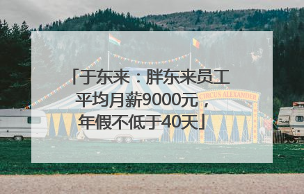 于东来：胖东来员工平均月薪9000元，年假不低于40天