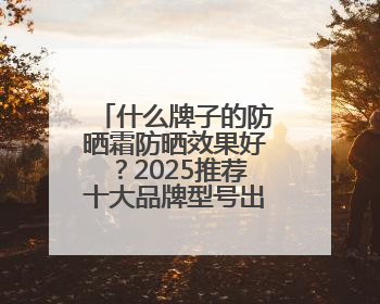 什么牌子的防晒霜防晒效果好？2025推荐十大品牌型号出炉，闭眼入