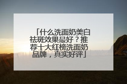 什么洗面奶美白祛斑效果最好？推荐十大红榜洗面奶品牌，真实好评