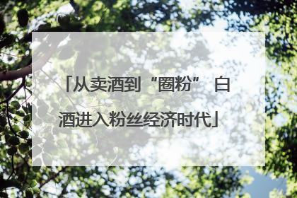 从卖酒到“圈粉” 白酒进入粉丝经济时代