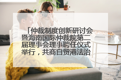 仲裁制度创新研讨会暨海南国际仲裁院第二届理事会理事聘任仪式举行，共商自贸港法治建设新路径